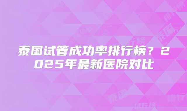 泰国试管成功率排行榜？2025年最新医院对比