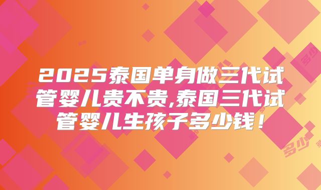 2025泰国单身做三代试管婴儿贵不贵,泰国三代试管婴儿生孩子多少钱!