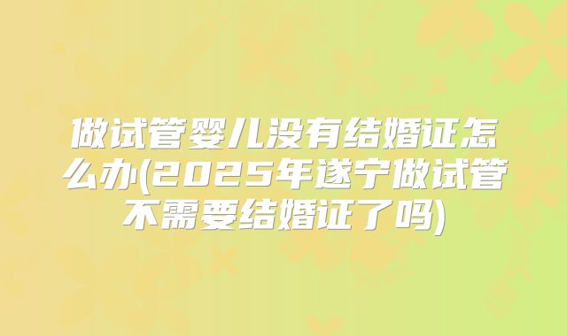 做试管婴儿没有结婚证怎么办(2025年遂宁做试管不需要结婚证了吗)