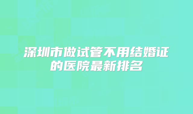 深圳市做试管不用结婚证的医院最新排名