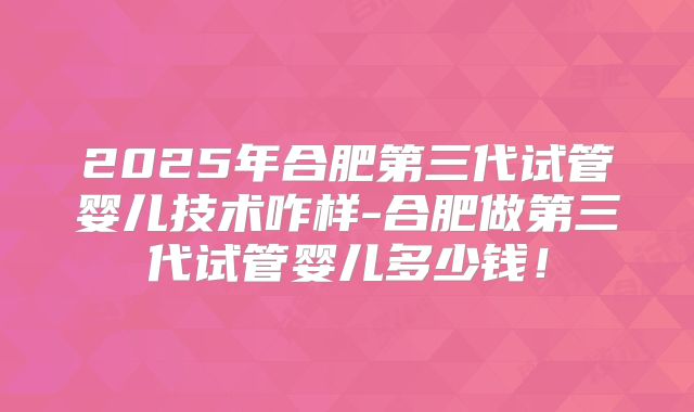 2025年合肥第三代试管婴儿技术咋样-合肥做第三代试管婴儿多少钱！