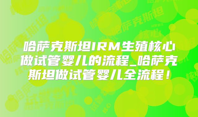 哈萨克斯坦IRM生殖核心做试管婴儿的流程_哈萨克斯坦做试管婴儿全流程！