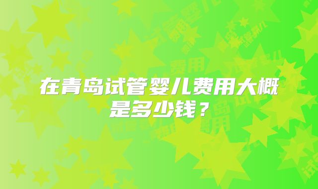 在青岛试管婴儿费用大概是多少钱？