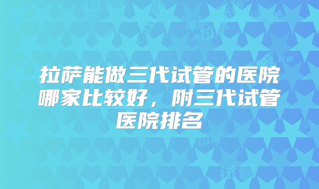 拉萨能做三代试管的医院哪家比较好，附三代试管医院排名