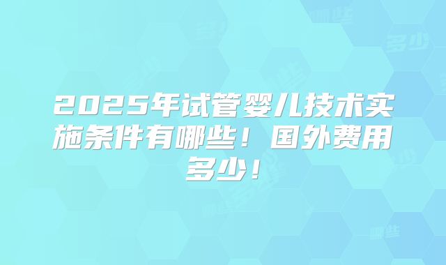 2025年试管婴儿技术实施条件有哪些!国外费用多少!