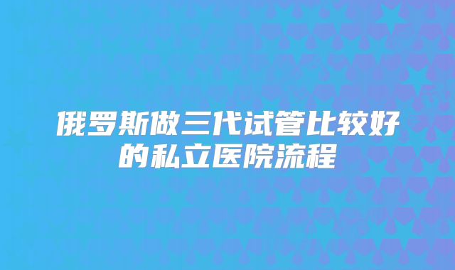 俄罗斯做三代试管比较好的私立医院流程