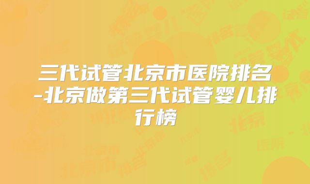 三代试管北京市医院排名-北京做第三代试管婴儿排行榜