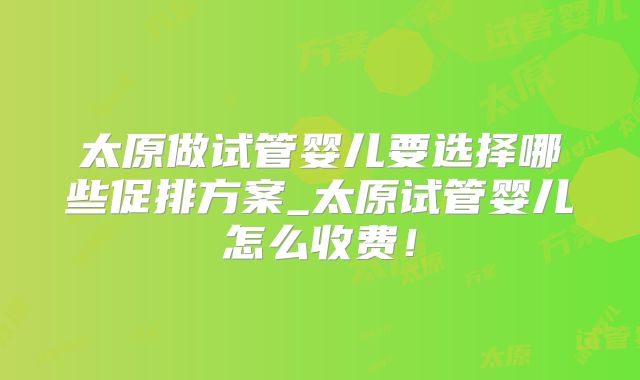 太原做试管婴儿要选择哪些促排方案_太原试管婴儿怎么收费！