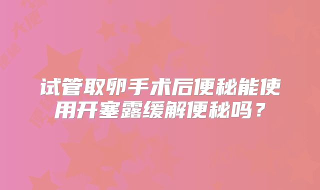 试管取卵手术后便秘能使用开塞露缓解便秘吗?