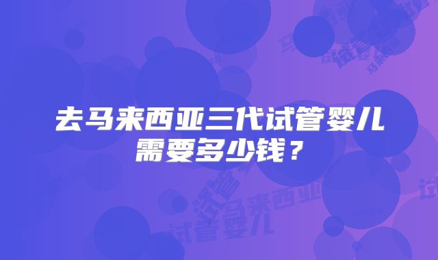 去马来西亚三代试管婴儿需要多少钱？