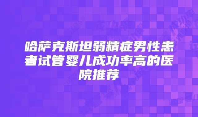 哈萨克斯坦弱精症男性患者试管婴儿成功率高的医院推荐