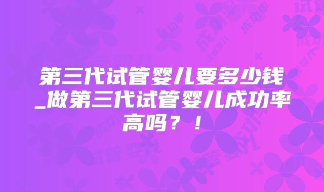 第三代试管婴儿要多少钱_做第三代试管婴儿成功率高吗？！