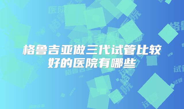 格鲁吉亚做三代试管比较好的医院有哪些