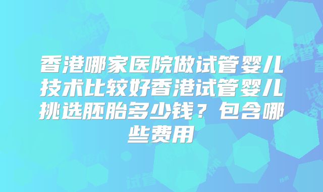 香港哪家医院做试管婴儿技术比较好香港试管婴儿挑选胚胎多少钱?包含哪些费用