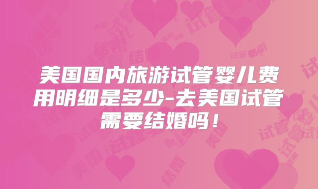 美国国内旅游试管婴儿费用明细是多少-去美国试管需要结婚吗！