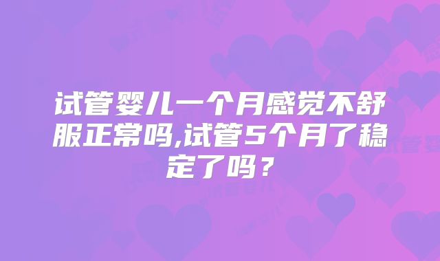 试管婴儿一个月感觉不舒服正常吗,试管5个月了稳定了吗？
