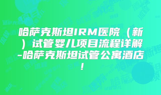 哈萨克斯坦IRM医院（新）试管婴儿项目流程详解-哈萨克斯坦试管公寓酒店！