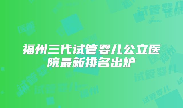 福州三代试管婴儿公立医院最新排名出炉