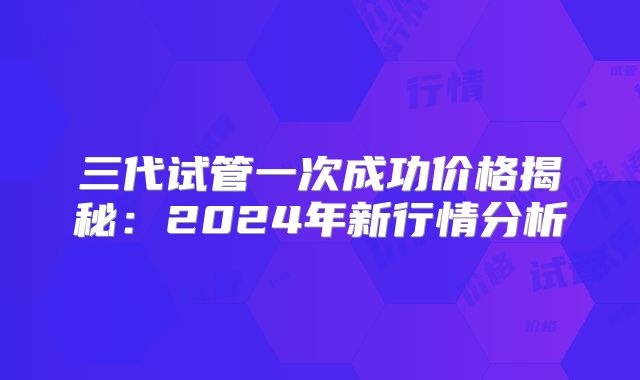 三代试管一次成功价格揭秘:2024年新行情分析