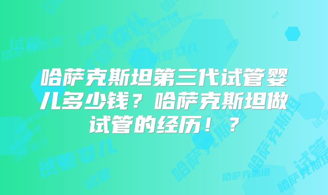 哈萨克斯坦第三代试管婴儿多少钱？哈萨克斯坦做试管的经历！？