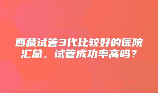 西藏试管3代比较好的医院汇总,试管成功率高吗?