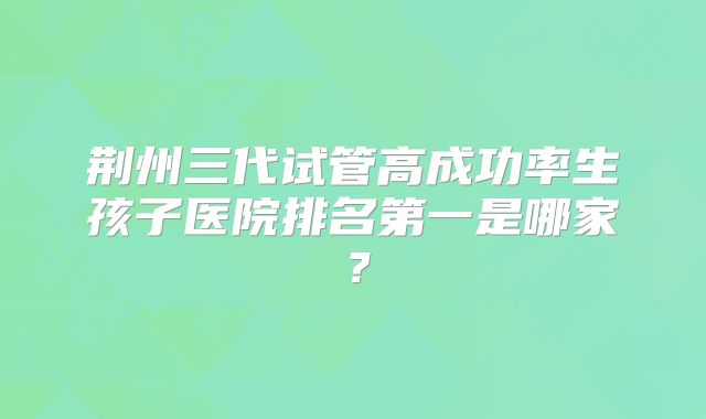 荆州三代试管高成功率生孩子医院排名第一是哪家?
