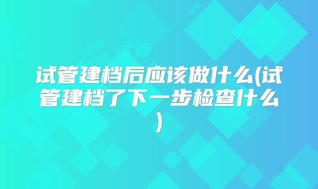 试管建档后应该做什么(试管建档了下一步检查什么)