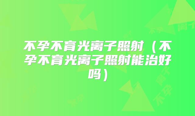 不孕不育光离子照射（不孕不育光离子照射能治好吗）