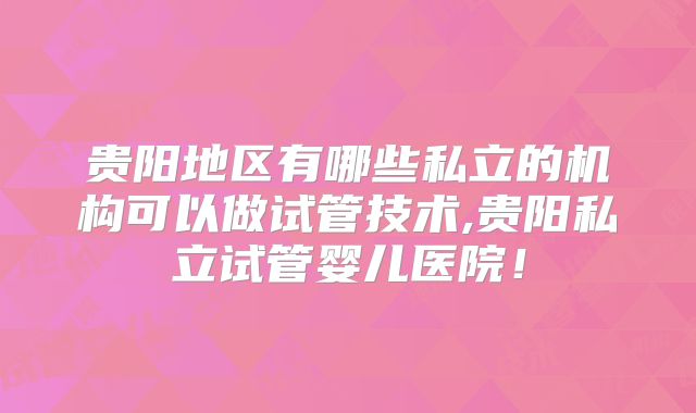 贵阳地区有哪些私立的机构可以做试管技术,贵阳私立试管婴儿医院！