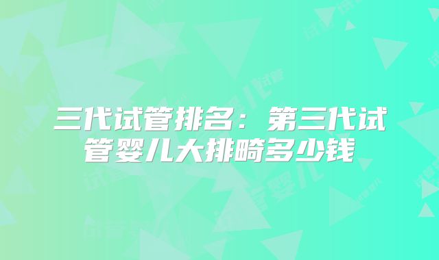 三代试管排名:第三代试管婴儿大排畸多少钱