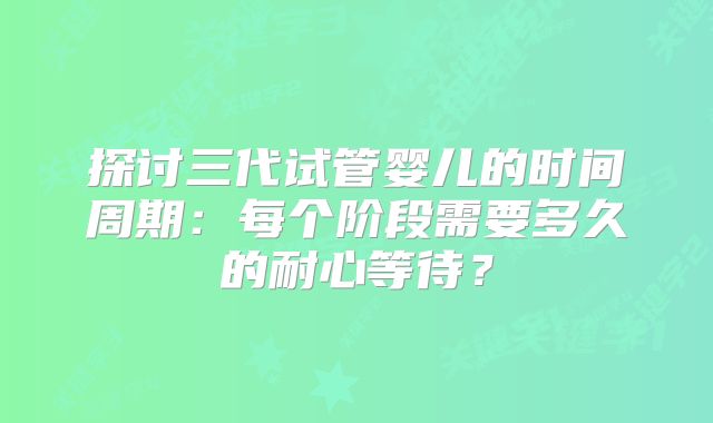 探讨三代试管婴儿的时间周期:每个阶段需要多久的耐心等待?