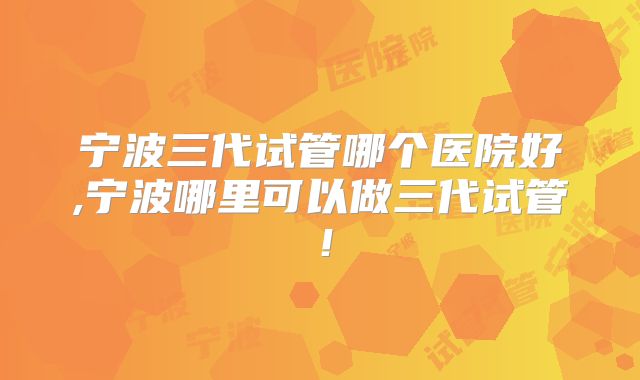 宁波三代试管哪个医院好,宁波哪里可以做三代试管!
