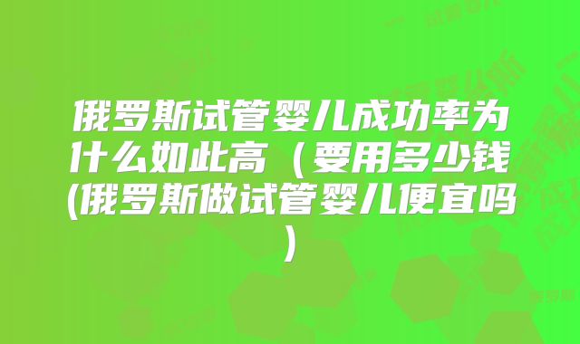 俄罗斯试管婴儿成功率为什么如此高（要用多少钱(俄罗斯做试管婴儿便宜吗)