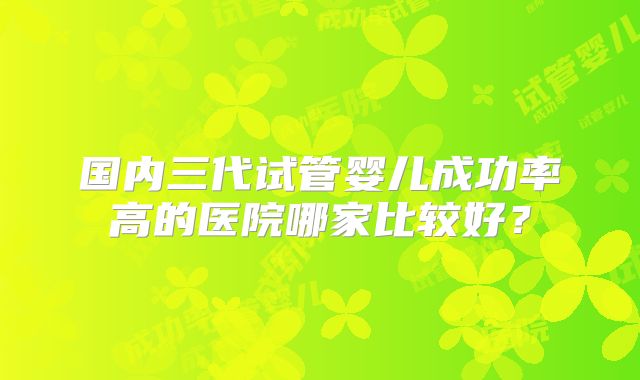 国内三代试管婴儿成功率高的医院哪家比较好？