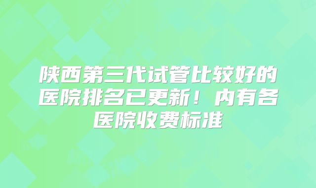 陕西第三代试管比较好的医院排名已更新！内有各医院收费标准
