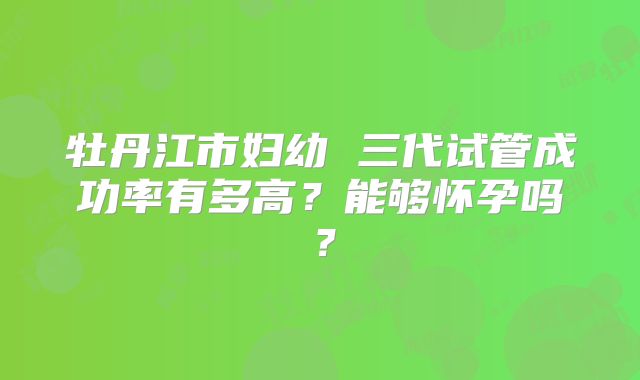 牡丹江市妇幼 三代试管成功率有多高？能够怀孕吗？