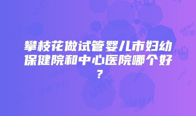 攀枝花做试管婴儿市妇幼保健院和中心医院哪个好？