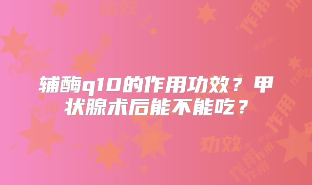 辅酶q10的作用功效？甲状腺术后能不能吃？