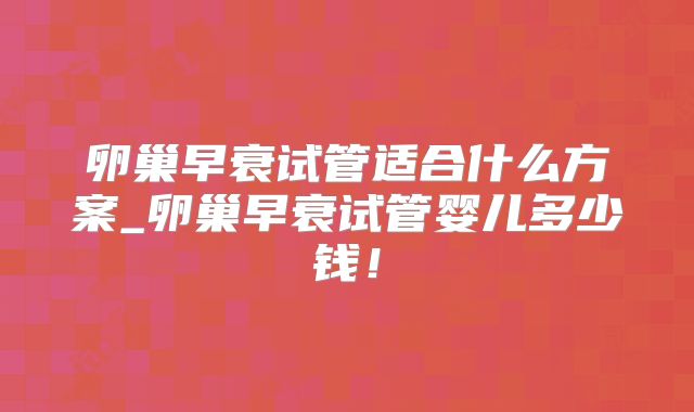 卵巢早衰试管适合什么方案_卵巢早衰试管婴儿多少钱!