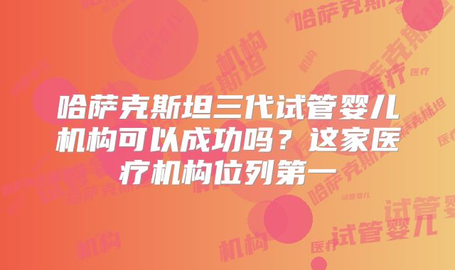 哈萨克斯坦三代试管婴儿机构可以成功吗？这家医疗机构位列第一