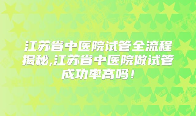 江苏省中医院试管全流程揭秘,江苏省中医院做试管成功率高吗！