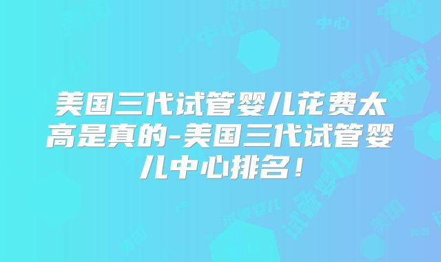美国三代试管婴儿花费太高是真的-美国三代试管婴儿中心排名!