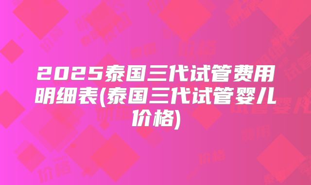 2025泰国三代试管费用明细表(泰国三代试管婴儿价格)