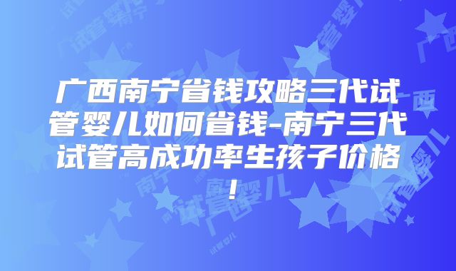 广西南宁省钱攻略三代试管婴儿如何省钱-南宁三代试管高成功率生孩子价格!
