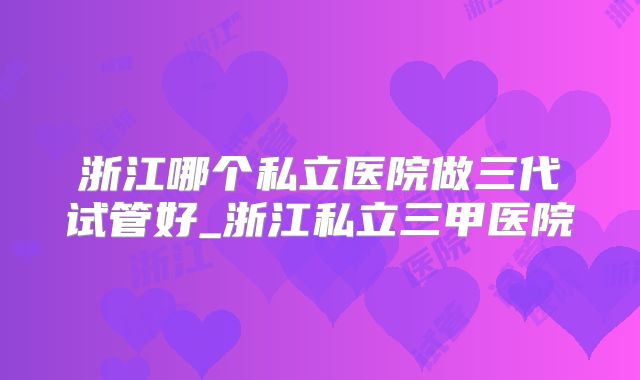 浙江哪个私立医院做三代试管好_浙江私立三甲医院