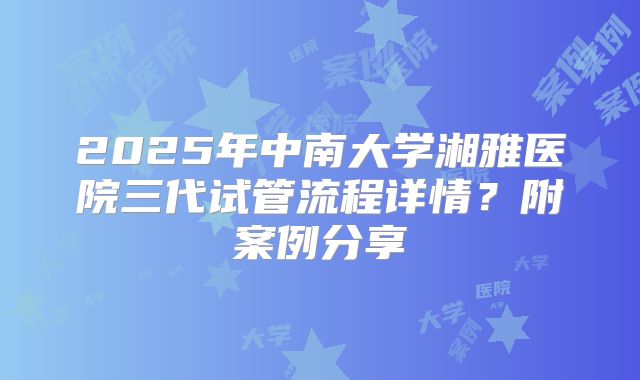 2025年中南大学湘雅医院三代试管流程详情?附案例分享