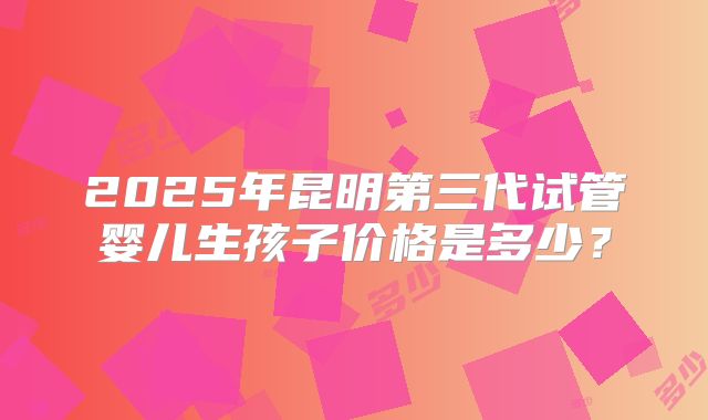 2025年昆明第三代试管婴儿生孩子价格是多少？