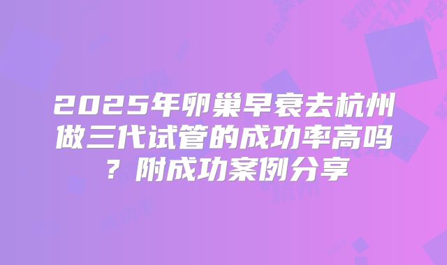 2025年卵巢早衰去杭州做三代试管的成功率高吗？附成功案例分享