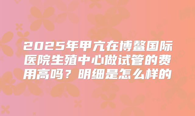 2025年甲亢在博鳌国际医院生殖中心做试管的费用高吗?明细是怎么样的