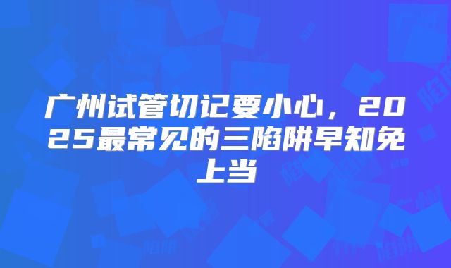 广州试管切记要小心，2025最常见的三陷阱早知免上当